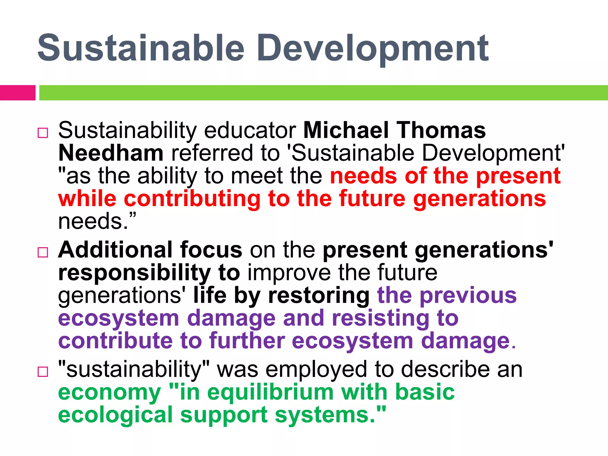 Sustainable Development
 Sustainability educator Michael Thomas
Needham referred to 'Sustainable Development'
"as the ability to meet the needs of the present
while contributing to the future generations
needs.”
 Additional focus on the present generations'
responsibility to improve the future
generations' life by restoring the previous
ecosystem damage and resisting to
contribute to further ecosystem damage.
 "sustainability" was employed to describe an
economy "in equilibrium with basic
ecological support systems."
 