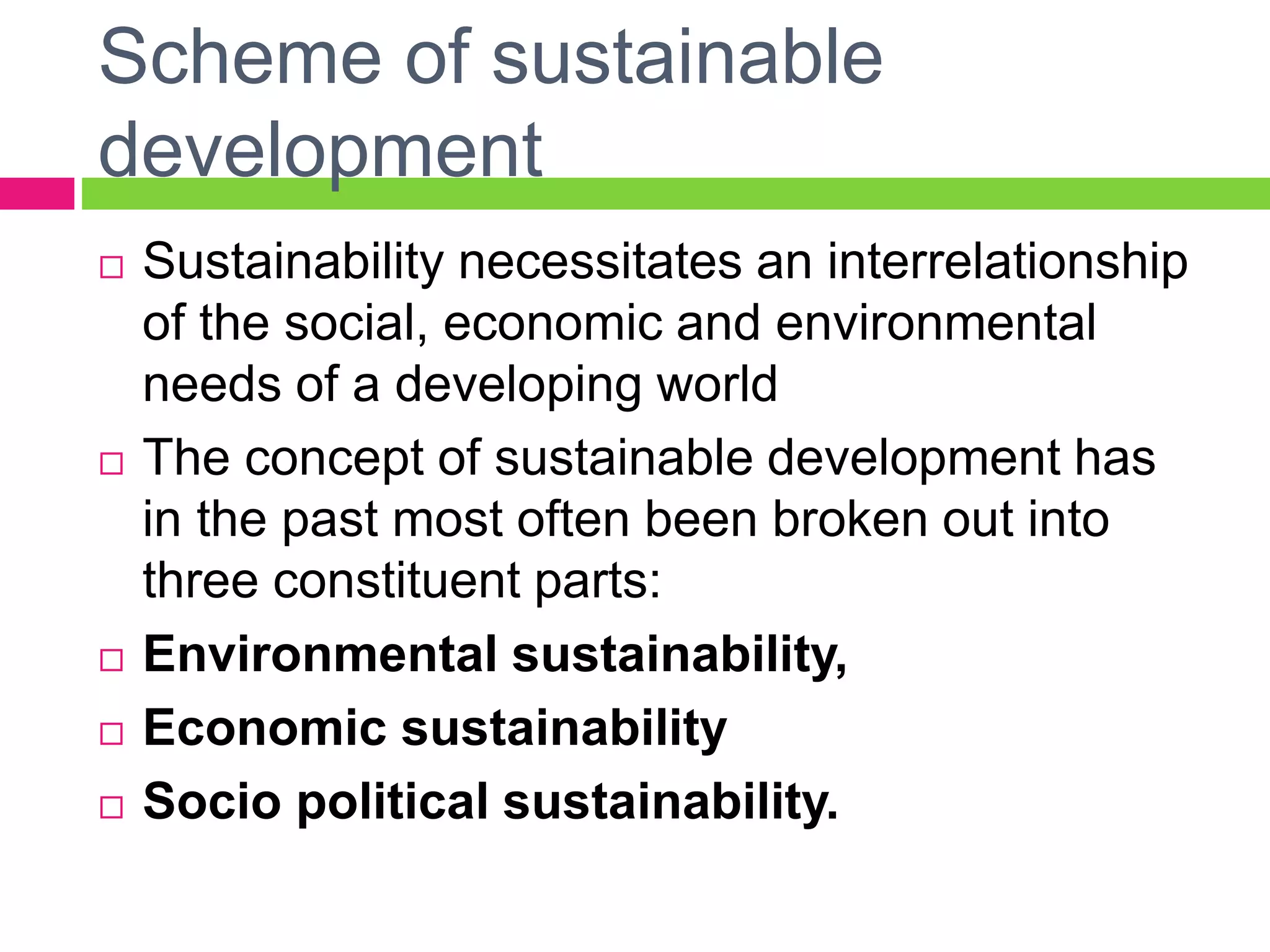 Scheme of sustainable
development
 Sustainability necessitates an interrelationship
of the social, economic and environmental
needs of a developing world
 The concept of sustainable development has
in the past most often been broken out into
three constituent parts:
 Environmental sustainability,
 Economic sustainability
 Socio political sustainability.
 