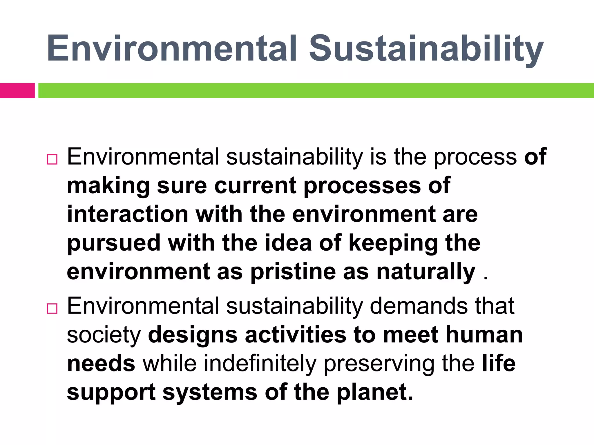 Environmental Sustainability
 Environmental sustainability is the process of
making sure current processes of
interaction with the environment are
pursued with the idea of keeping the
environment as pristine as naturally .
 Environmental sustainability demands that
society designs activities to meet human
needs while indefinitely preserving the life
support systems of the planet.
 