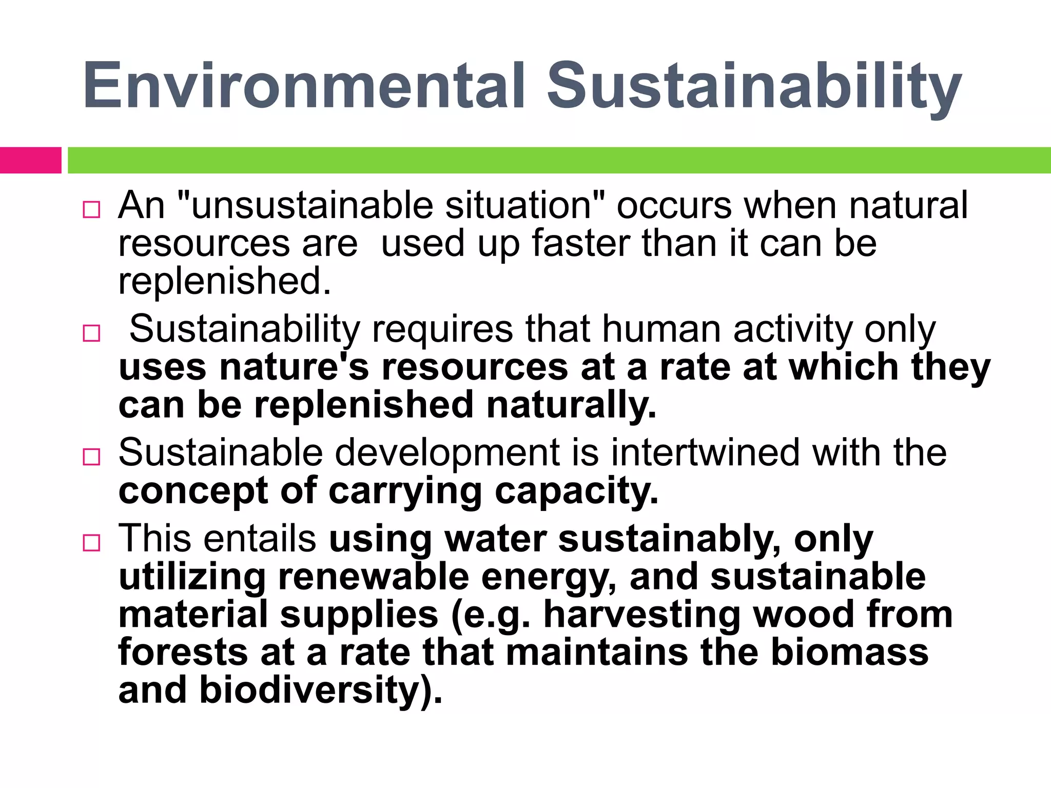 Environmental Sustainability
 An "unsustainable situation" occurs when natural
resources are used up faster than it can be
replenished.
 Sustainability requires that human activity only
uses nature's resources at a rate at which they
can be replenished naturally.
 Sustainable development is intertwined with the
concept of carrying capacity.
 This entails using water sustainably, only
utilizing renewable energy, and sustainable
material supplies (e.g. harvesting wood from
forests at a rate that maintains the biomass
and biodiversity).
 