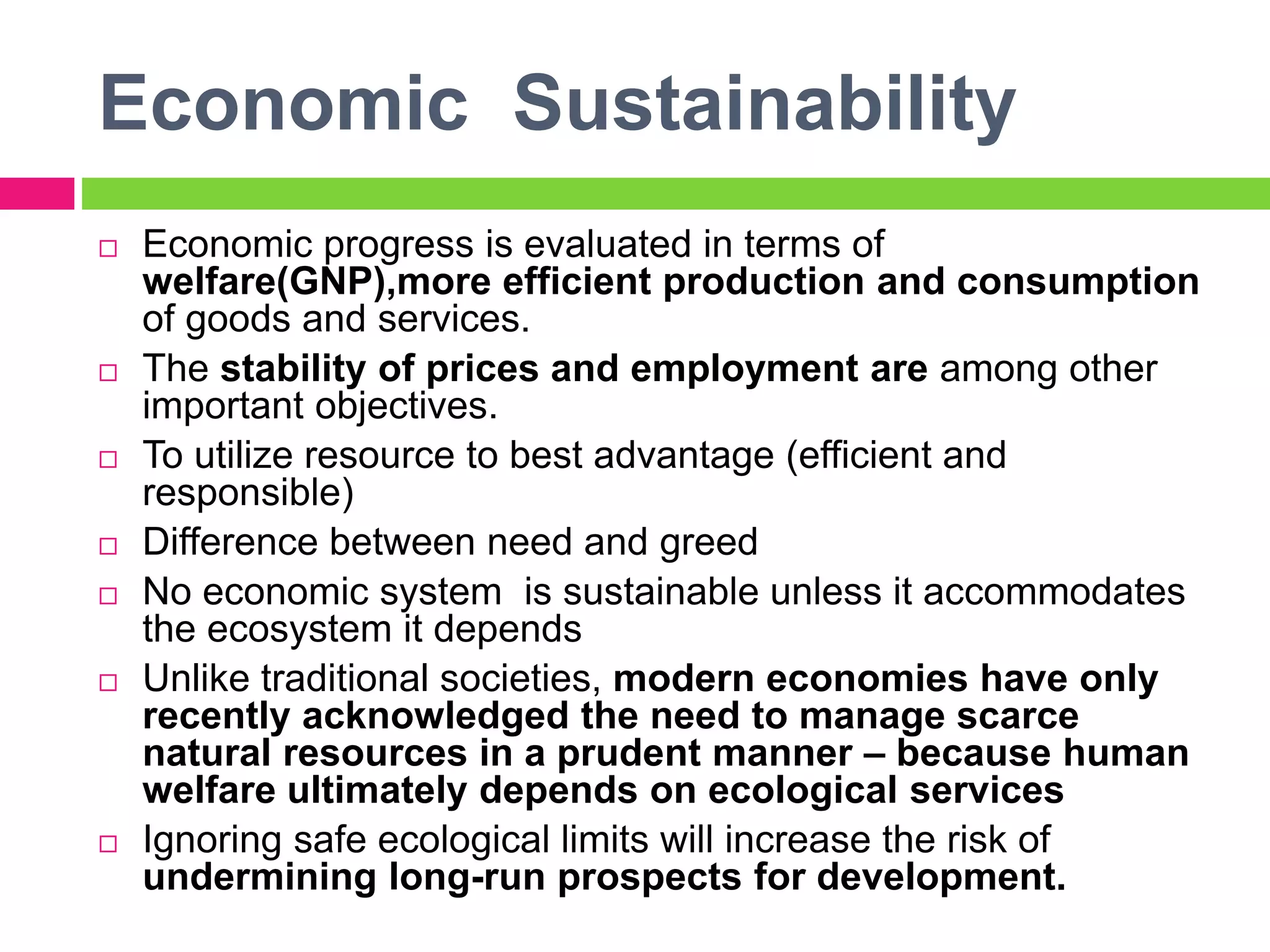 Economic Sustainability
 Economic progress is evaluated in terms of
welfare(GNP),more efficient production and consumption
of goods and services.
 The stability of prices and employment are among other
important objectives.
 To utilize resource to best advantage (efficient and
responsible)
 Difference between need and greed
 No economic system is sustainable unless it accommodates
the ecosystem it depends
 Unlike traditional societies, modern economies have only
recently acknowledged the need to manage scarce
natural resources in a prudent manner – because human
welfare ultimately depends on ecological services
 Ignoring safe ecological limits will increase the risk of
undermining long-run prospects for development.
 