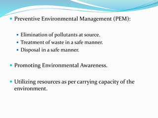 Preventive Environmental Management (PEM):
 Elimination of pollutants at source.
 Treatment of waste in a safe manner.
 Disposal in a safe manner.
 Promoting Environmental Awareness.
 Utilizing resources as per carrying capacity of the
environment.
 