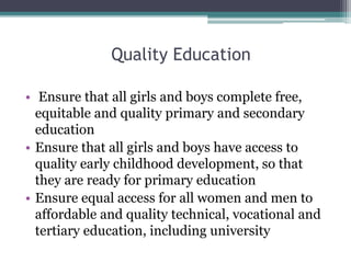 Quality Education
• Ensure that all girls and boys complete free,
equitable and quality primary and secondary
education
• Ensure that all girls and boys have access to
quality early childhood development, so that
they are ready for primary education
• Ensure equal access for all women and men to
affordable and quality technical, vocational and
tertiary education, including university
 
