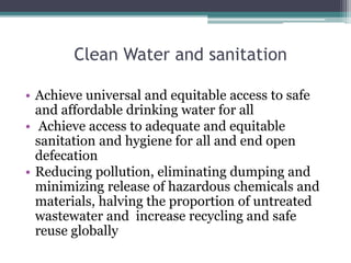 Clean Water and sanitation
• Achieve universal and equitable access to safe
and affordable drinking water for all
• Achieve access to adequate and equitable
sanitation and hygiene for all and end open
defecation
• Reducing pollution, eliminating dumping and
minimizing release of hazardous chemicals and
materials, halving the proportion of untreated
wastewater and increase recycling and safe
reuse globally
 