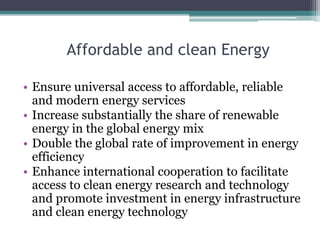 Affordable and clean Energy
• Ensure universal access to affordable, reliable
and modern energy services
• Increase substantially the share of renewable
energy in the global energy mix
• Double the global rate of improvement in energy
efficiency
• Enhance international cooperation to facilitate
access to clean energy research and technology
and promote investment in energy infrastructure
and clean energy technology
 