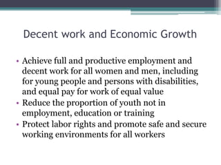 Decent work and Economic Growth
• Achieve full and productive employment and
decent work for all women and men, including
for young people and persons with disabilities,
and equal pay for work of equal value
• Reduce the proportion of youth not in
employment, education or training
• Protect labor rights and promote safe and secure
working environments for all workers
 