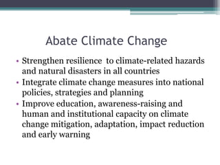 Abate Climate Change
• Strengthen resilience to climate-related hazards
and natural disasters in all countries
• Integrate climate change measures into national
policies, strategies and planning
• Improve education, awareness-raising and
human and institutional capacity on climate
change mitigation, adaptation, impact reduction
and early warning
 
