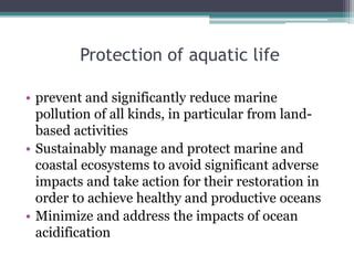 Protection of aquatic life
• prevent and significantly reduce marine
pollution of all kinds, in particular from land-
based activities
• Sustainably manage and protect marine and
coastal ecosystems to avoid significant adverse
impacts and take action for their restoration in
order to achieve healthy and productive oceans
• Minimize and address the impacts of ocean
acidification
 