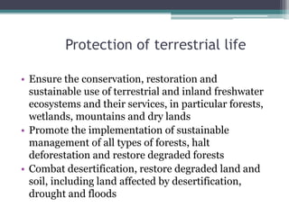 Protection of terrestrial life
• Ensure the conservation, restoration and
sustainable use of terrestrial and inland freshwater
ecosystems and their services, in particular forests,
wetlands, mountains and dry lands
• Promote the implementation of sustainable
management of all types of forests, halt
deforestation and restore degraded forests
• Combat desertification, restore degraded land and
soil, including land affected by desertification,
drought and floods
 