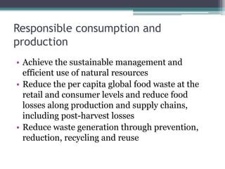 Responsible consumption and
production
• Achieve the sustainable management and
efficient use of natural resources
• Reduce the per capita global food waste at the
retail and consumer levels and reduce food
losses along production and supply chains,
including post-harvest losses
• Reduce waste generation through prevention,
reduction, recycling and reuse
 