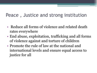 Peace , Justice and strong institution
• Reduce all forms of violence and related death
rates everywhere
• End abuse, exploitation, trafficking and all forms
of violence against and torture of children
• Promote the rule of law at the national and
international levels and ensure equal access to
justice for all
 