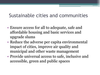 Sustainable cities and communities
• Ensure access for all to adequate, safe and
affordable housing and basic services and
upgrade slums
• Reduce the adverse per capita environmental
impact of cities, improve air quality and
municipal and other waste management
• Provide universal access to safe, inclusive and
accessible, green and public spaces
 