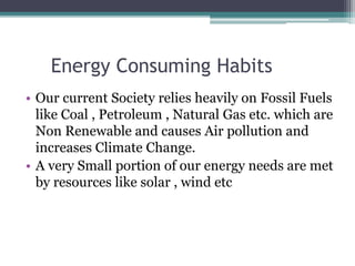 Energy Consuming Habits
• Our current Society relies heavily on Fossil Fuels
like Coal , Petroleum , Natural Gas etc. which are
Non Renewable and causes Air pollution and
increases Climate Change.
• A very Small portion of our energy needs are met
by resources like solar , wind etc
 