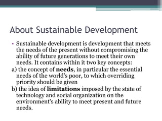 About Sustainable Development
• Sustainable development is development that meets
the needs of the present without compromising the
ability of future generations to meet their own
needs. It contains within it two key concepts:
a) the concept of needs, in particular the essential
needs of the world's poor, to which overriding
priority should be given
b) the idea of limitations imposed by the state of
technology and social organization on the
environment's ability to meet present and future
needs.
 