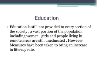Education
• Education is still not provided to every section of
the society , a vast portion of the population
including women , girls and people living in
remote areas are still uneducated . However
Measures have been taken to bring an increase
in literacy rate.
 