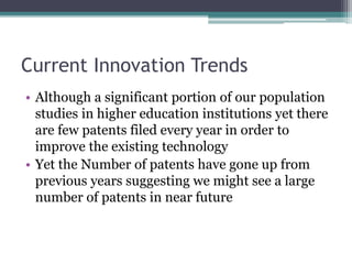 Current Innovation Trends
• Although a significant portion of our population
studies in higher education institutions yet there
are few patents filed every year in order to
improve the existing technology
• Yet the Number of patents have gone up from
previous years suggesting we might see a large
number of patents in near future
 