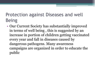 Protection against Diseases and well
Being
• Our Current Society has substantially improved
in terms of well being , this is suggested by an
increase in portion of children getting vaccinated
every year and fall in diseases caused by
dangerous pathogens. Many awareness
campaigns are organized in order to educate the
public
 