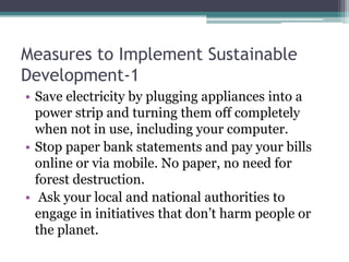 Measures to Implement Sustainable
Development-1
• Save electricity by plugging appliances into a
power strip and turning them off completely
when not in use, including your computer.
• Stop paper bank statements and pay your bills
online or via mobile. No paper, no need for
forest destruction.
• Ask your local and national authorities to
engage in initiatives that don’t harm people or
the planet.
 