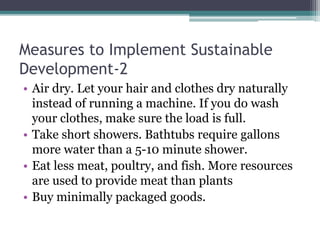 Measures to Implement Sustainable
Development-2
• Air dry. Let your hair and clothes dry naturally
instead of running a machine. If you do wash
your clothes, make sure the load is full.
• Take short showers. Bathtubs require gallons
more water than a 5-10 minute shower.
• Eat less meat, poultry, and fish. More resources
are used to provide meat than plants
• Buy minimally packaged goods.
 