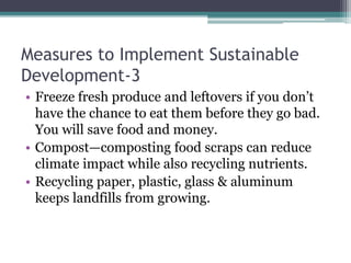 Measures to Implement Sustainable
Development-3
• Freeze fresh produce and leftovers if you don’t
have the chance to eat them before they go bad.
You will save food and money.
• Compost—composting food scraps can reduce
climate impact while also recycling nutrients.
• Recycling paper, plastic, glass & aluminum
keeps landfills from growing.
 