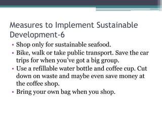 Measures to Implement Sustainable
Development-6
• Shop only for sustainable seafood.
• Bike, walk or take public transport. Save the car
trips for when you’ve got a big group.
• Use a refillable water bottle and coffee cup. Cut
down on waste and maybe even save money at
the coffee shop.
• Bring your own bag when you shop.
 