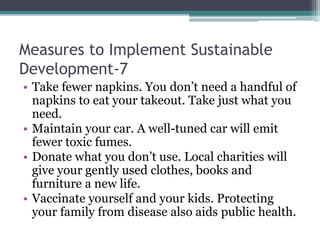 Measures to Implement Sustainable
Development-7
• Take fewer napkins. You don’t need a handful of
napkins to eat your takeout. Take just what you
need.
• Maintain your car. A well-tuned car will emit
fewer toxic fumes.
• Donate what you don’t use. Local charities will
give your gently used clothes, books and
furniture a new life.
• Vaccinate yourself and your kids. Protecting
your family from disease also aids public health.
 