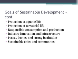 Goals of Sustainable Development -
cont
• Protection of aquatic life
• Protection of terrestrial life
• Responsible consumption and production
• Industry Innovation and infrastructure
• Peace , Justice and strong institution
• Sustainable cities and communities
 