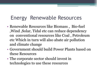 Energy Renewable Resources
• Renewable Resources like Biomass , Bio-fuel
,Wind ,Solar, Tidal etc can reduce dependency
on conventional resources like Coal , Petroleum
etc Which in turn will also abate air pollution
and climate change
• Government should build Power Plants based on
these Resources
• The corporate sector should invest in
technologies to use these resources
 