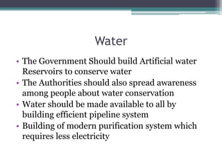 Water
• The Government Should build Artificial water
Reservoirs to conserve water
• The Authorities should also spread awareness
among people about water conservation
• Water should be made available to all by
building efficient pipeline system
• Building of modern purification system which
requires less electricity
 