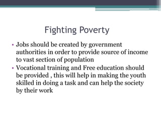 Fighting Poverty
• Jobs should be created by government
authorities in order to provide source of income
to vast section of population
• Vocational training and Free education should
be provided , this will help in making the youth
skilled in doing a task and can help the society
by their work
 
