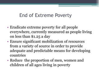 End of Extreme Poverty
• Eradicate extreme poverty for all people
everywhere, currently measured as people living
on less than $1.25 a day
• Ensure significant mobilization of resources
from a variety of source in order to provide
adequate and predictable means for developing
countries
• Reduce the proportion of men, women and
children of all ages living in poverty
 