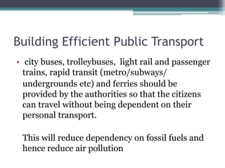 Building Efficient Public Transport
• city buses, trolleybuses, light rail and passenger
trains, rapid transit (metro/subways/
undergrounds etc) and ferries should be
provided by the authorities so that the citizens
can travel without being dependent on their
personal transport.
This will reduce dependency on fossil fuels and
hence reduce air pollution
 