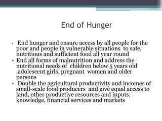 End of Hunger
• End hunger and ensure access by all people for the
poor and people in vulnerable situations to safe,
nutritious and sufficient food all year round
• End all forms of malnutrition and address the
nutritional needs of children below 5 years old
,adolescent girls, pregnant women and older
persons
• Double the agricultural productivity and incomes of
small-scale food producers and give equal access to
land, other productive resources and inputs,
knowledge, financial services and markets
 