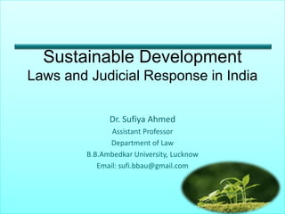 Sustainable Development
Laws and Judicial Response in India
Dr. Sufiya Ahmed
Assistant Professor
Department of Law
B.B.Ambedkar University, Lucknow
Email: sufi.bbau@gmail.com
 