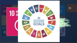 Take urgent action to
combat climate change
and its impacts
Conserve and sustainably
use the oceans, seas and
marine resources
Protect, restore and promote
sustainable use of terrestrial
ecosystems sustainably manage
forests, combat desertification, and
halt and reverse
Promote peaceful and inclusive
societies for sustainable
development, provide access to
justice for all and build effective,
accountable and inclusive
Strengthen the means of
implementation and revitalize the
global partnership for sustainable
development
Reduce inequality within
and among countries
Make cities and human
settlements inclusive, safe,
resilient and sustainable
Ensure sustainable
consumption and
production patterns
Build resilient infrastructure,
promote inclusive and
sustainable industrialization and
foster innovation
End poverty in all its
forms everywhere
End hunger, achieve food
security and improved
nutrition and promote
sustainable agriculture
Ensure healthy lives and
promote well-being for
all at all ages
Ensure inclusive and
equitable quality education
and promote lifelong learning
opportunities for all
Achieve gender equality and
empower all women and girls
Ensure availability and
sustainable management of
water and sanitation for all
Ensure access to affordable,
reliable, sustainable and
modern energy for all
Promote sustained, inclusive
and sustainable economic
growth, full and productive
employment and decent work
for all
11
 