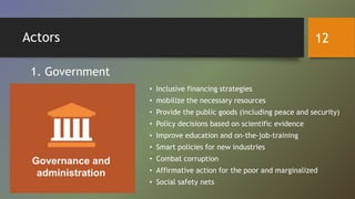 Actors
• Inclusive financing strategies
• mobilize the necessary resources
• Provide the public goods (including peace and security)
• Policy decisions based on scientific evidence
• Improve education and on-the-job-training
• Smart policies for new industries
• Combat corruption
• Affirmative action for the poor and marginalized
• Social safety nets
1. Government
12
 