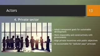 Actors
o Adopt transparent goals for sustainable
development
o Work responsibly and constructively with
governments
o Align private incentives with public objectives
o be accountable for “polluter pays” principle
4. Private sector
13
 