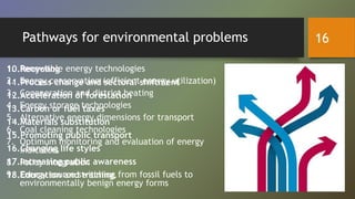 Pathways for environmental problems
1. Renewable energy technologies
2. Energy conservation (efficient energy utilization)
3. Cogeneration and district heating
4. Energy storage technologies
5. Alternative energy dimensions for transport
6. Coal cleaning technologies
7. Optimum monitoring and evaluation of energy
indicators
8. Policy integration
9. Energy source switching from fossil fuels to
environmentally benign energy forms
10.Recycling
11.Process change and sectoral shiftment
12.Acceleration of forestation
13.Carbon or fuel taxes
14.Materials substitution
15.Promoting public transport
16.Changing life styles
17.Increasing public awareness
18.Education and training.
16
 