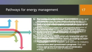 Pathways for energy management
1. The importance of decoupling
• Decouple rising energy use from carbon dioxide emissions
(Energy efficiency measures and low-carbon energy systems)
• Decouple rising food yields from unsustainable utilization of
water, chemicals, fertilizers, and land (Precision farming,
improved crop varieties, efficient water management, and
no-till farm practices)
• Decouple urbanization from rising urban energy use and
ensure effective land use (Green buildings, smart grids, and
improved transportation systems)
2. The need to change behavior and articulate
the business case for sustainable development
3. Quantifying the challenges of sustainable
development
4. Economic growth
5. Energy Use and Carbon Emissions
6. Sustainable food supply
7. Financing strategy
• First, polluters should pay to clean up after
themselves
• Second, ecosystem services need to be priced
• Third, rich countries should help poor countries to
cover the incremental costs of investment
8. Analyzing opportunities for renewable energy and
working in consultation with industry to identify
R&D and market strategies to meet technological
goals
9. Conducting R&D in cooperation with industry to
develop and commercialize technologies
10.Encouraging the application of renewable energy
technologies to potential users, including utilities
11.Providing technical support and advice to industry
associations and government programs that are
encouraging the increased use of renewable
energy.
12.Improving the collection and conversion
efficiencies
13.Lowering the initial and maintenance costs
14.Increasing the reliability and applicability
15.Understanding the phenomena of renewable
energy systems
16.Technology assessment
17.Technology transfer
17
 