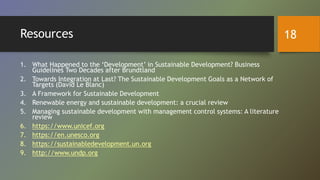 Resources
1. What Happened to the ‘Development’ in Sustainable Development? Business
Guidelines Two Decades after Brundtland
2. Towards Integration at Last? The Sustainable Development Goals as a Network of
Targets (David Le Blanc)
3. A Framework for Sustainable Development
4. Renewable energy and sustainable development: a crucial review
5. Managing sustainable development with management control systems: A literature
review
6. https://www.unicef.org
7. https://en.unesco.org
8. https://sustainabledevelopment.un.org
9. http://www.undp.org
18
 