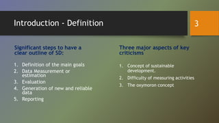 Introduction - Definition
Significant steps to have a
clear outline of SD:
1. Definition of the main goals
2. Data Measurement or
estimation
3. Evaluation
4. Generation of new and reliable
data
5. Reporting
Three major aspects of key
criticisms
1. Concept of sustainable
development.
2. Difficulty of measuring activities
3. The oxymoron concept
3
 