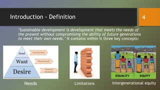 Introduction - Definition
‘Sustainable development is development that meets the needs of
the present without compromising the ability of future generations
to meet their own needs.’ It contains within it three key concepts:
Needs Limitations Intergenerational equity
4
 