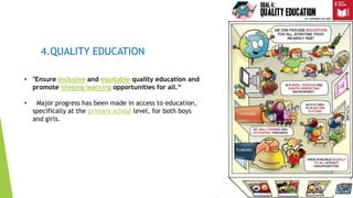 11
4.QUALITY EDUCATION
• "Ensure inclusive and equitable quality education and
promote lifelong learning opportunities for all.“
• Major progress has been made in access to education,
specifically at the primary school level, for both boys
and girls.
 