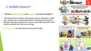 12
5. GENDER EQUALITY
• "Achieve gender equality and empower all women and girls”.
• Providing women and girls with equal access to education, health
care, decent work, and representation in political and economic
decision-making processes will nurture sustainable economies and
benefit societies and humanity at large.
• Child marriage has declined over the past decades.
 