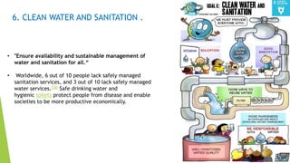 13
6. CLEAN WATER AND SANITATION .
• "Ensure availability and sustainable management of
water and sanitation for all.“
• Worldwide, 6 out of 10 people lack safely managed
sanitation services, and 3 out of 10 lack safely managed
water services.[28] Safe drinking water and
hygienic toilets protect people from disease and enable
societies to be more productive economically.
 