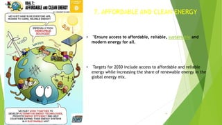 14
7. AFFORDABLE AND CLEAN ENERGY
• "Ensure access to affordable, reliable, sustainable and
modern energy for all.
• Targets for 2030 include access to affordable and reliable
energy while increasing the share of renewable energy in the
global energy mix.
 