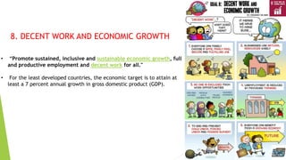 15
8. DECENT WORK AND ECONOMIC GROWTH
• “Promote sustained, inclusive and sustainable economic growth, full
and productive employment and decent work for all."
• For the least developed countries, the economic target is to attain at
least a 7 percent annual growth in gross domestic product (GDP).
 