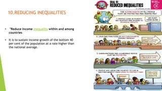 17
10.REDUCING INEQUALITIES
• "Reduce income inequality within and among
countries
• It is to sustain income growth of the bottom 40
per cent of the population at a rate higher than
the national average.
 
