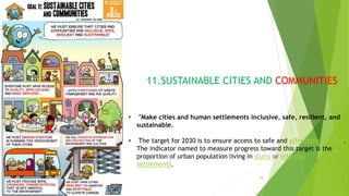 18
11.SUSTAINABLE CITIES AND COMMUNITIES
• "Make cities and human settlements inclusive, safe, resilient, and
sustainable.
• The target for 2030 is to ensure access to safe and affordable housing.
The indicator named to measure progress toward this target is the
proportion of urban population living in slums or informal
settlements.
 