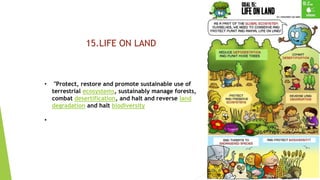 22
15.LIFE ON LAND
• "Protect, restore and promote sustainable use of
terrestrial ecosystems, sustainably manage forests,
combat desertification, and halt and reverse land
degradation and halt biodiversity
•
 
